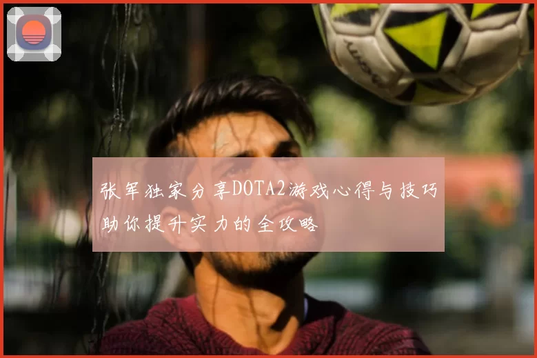 张军独家分享DOTA2游戏心得与技巧助你提升实力的全攻略