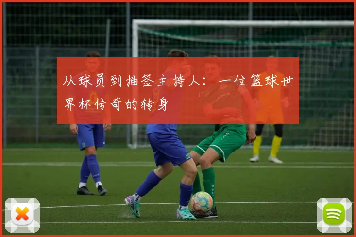 从球员到抽签主持人：一位篮球世界杯传奇的转身