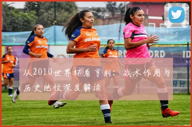 从2010世界杯看亨利:战术作用与历史地位深度解读