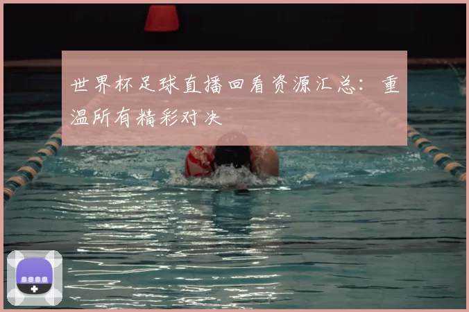 世界杯足球直播回看资源汇总:重温所有精彩对决