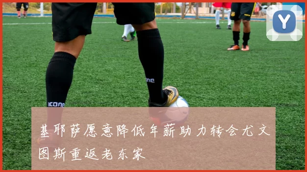 基耶萨愿意降低年薪助力转会尤文图斯重返老东家