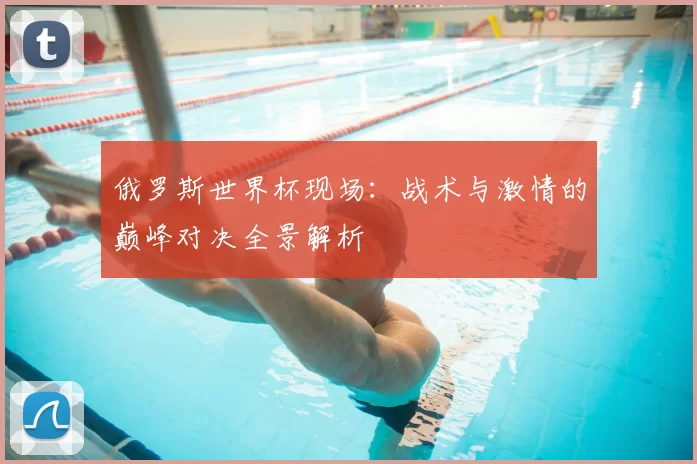 俄罗斯世界杯现场：战术与激情的巅峰对决全景解析