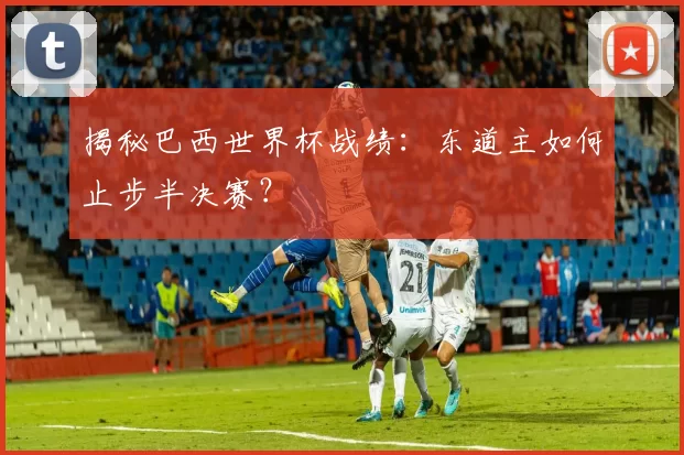 揭秘巴西世界杯战绩：东道主如何止步半决赛？