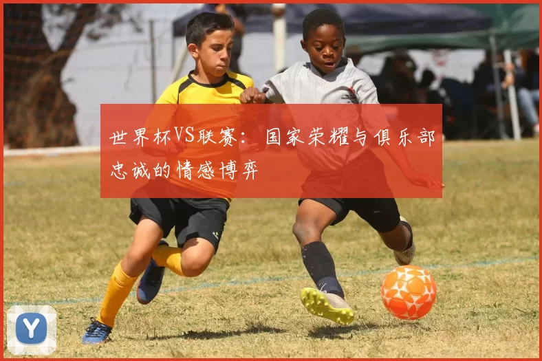 世界杯VS联赛：国家荣耀与俱乐部忠诚的情感博弈