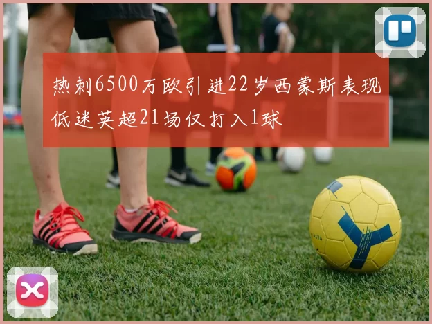 热刺6500万欧引进22岁西蒙斯表现低迷英超21场仅打入1球