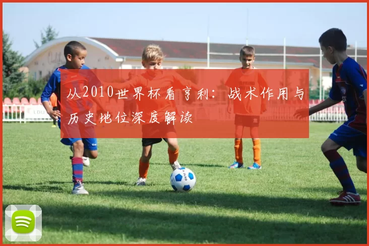 从2010世界杯看亨利：战术作用与历史地位深度解读