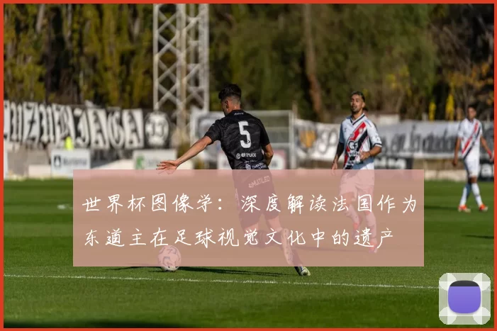 世界杯图像学:深度解读法国作为东道主在足球视觉文化中的遗产