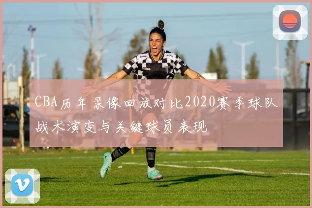 CBA历年录像回放对比2020赛季球队战术演变与关键球员表现