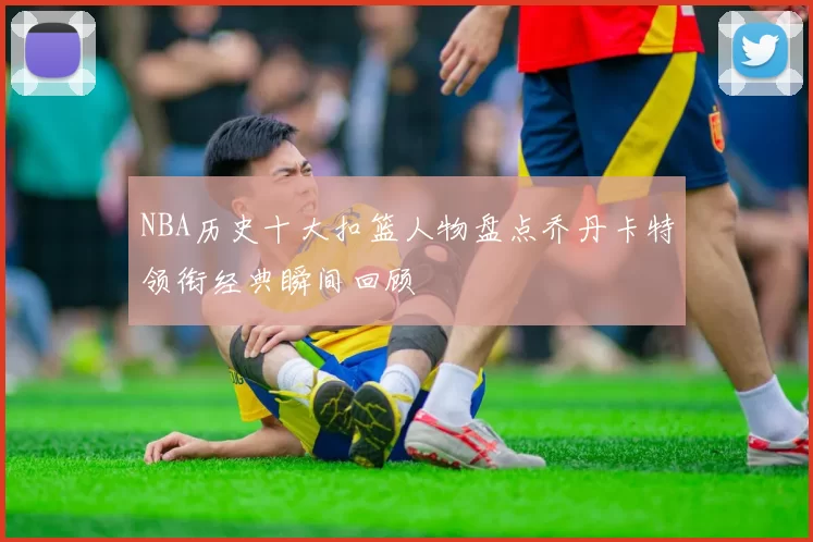NBA历史十大扣篮人物盘点乔丹卡特领衔经典瞬间回顾