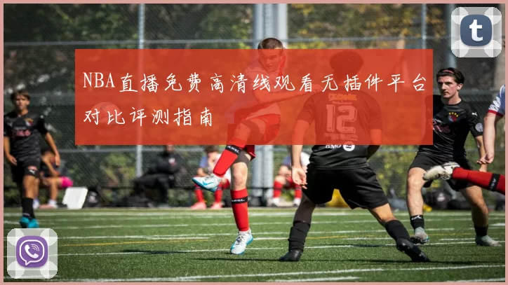 NBA直播免费高清线观看无插件平台对比评测指南