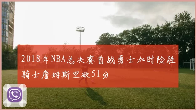 2018年NBA总决赛首战勇士加时险胜骑士詹姆斯空砍51分