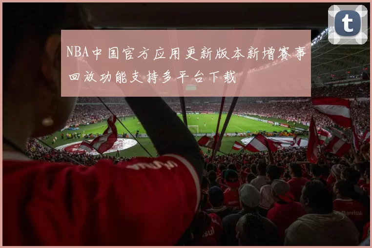 NBA中国官方应用更新版本新增赛事回放功能支持多平台下载