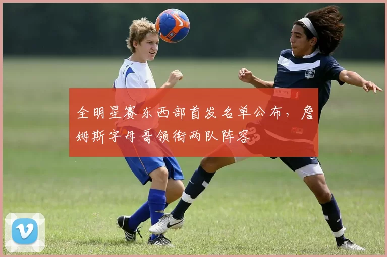 全明星赛东西部首发名单公布,詹姆斯字母哥领衔两队阵容