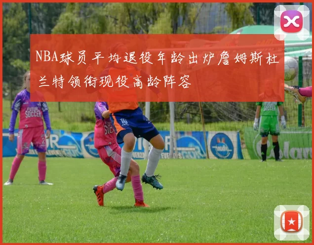 NBA球员平均退役年龄出炉詹姆斯杜兰特领衔现役高龄阵容
