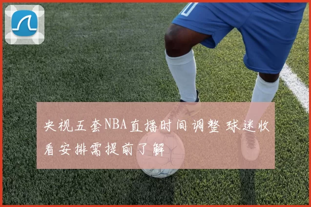 央视五套NBA直播时间调整 球迷收看安排需提前了解