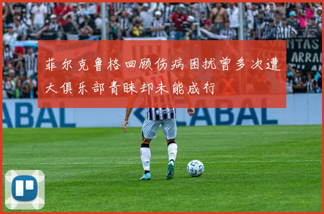菲尔克鲁格回顾伤病困扰曾多次遭大俱乐部青睐却未能成行