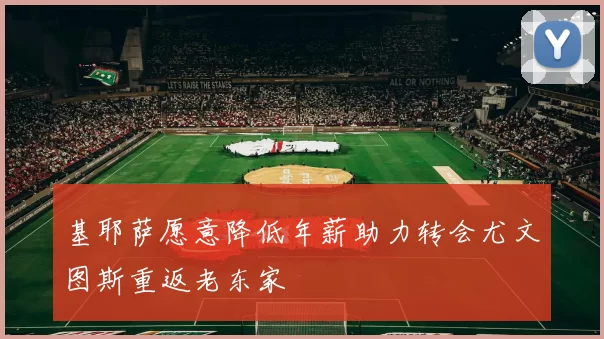 基耶萨愿意降低年薪助力转会尤文图斯重返老东家