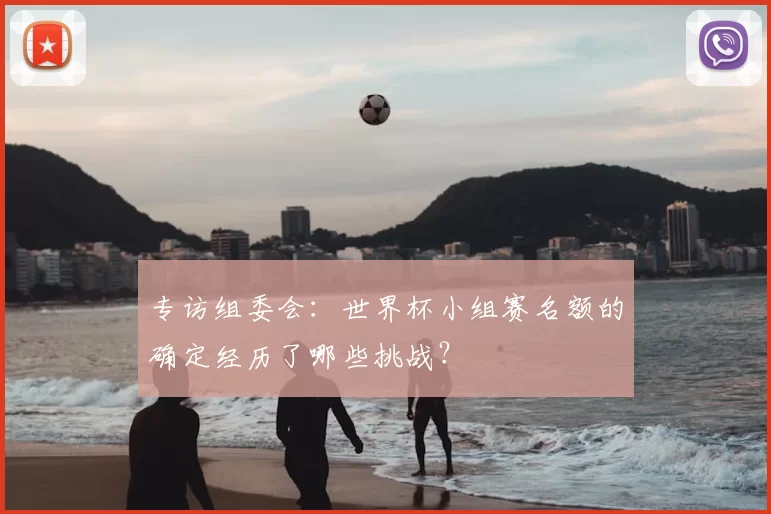 专访组委会:世界杯小组赛名额的确定经历了哪些挑战?