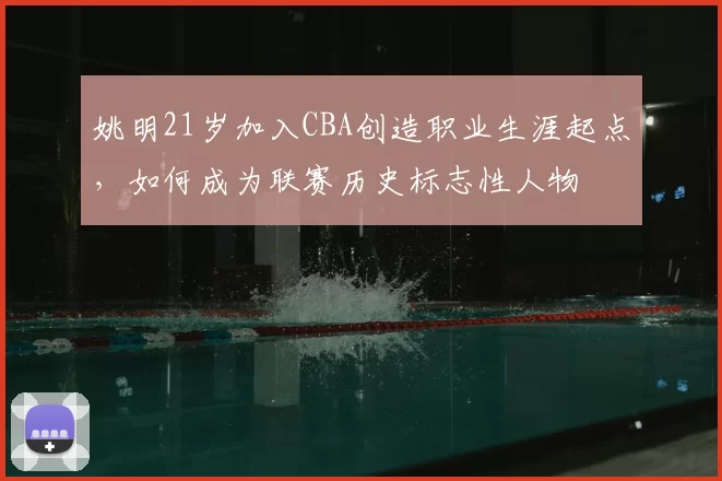 姚明21岁加入CBA创造职业生涯起点，如何成为联赛历史标志性人物