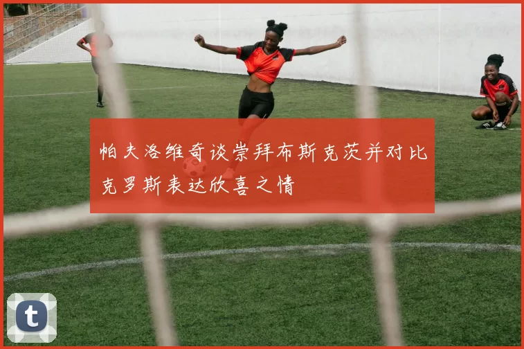 帕夫洛维奇谈崇拜布斯克茨并对比克罗斯表达欣喜之情