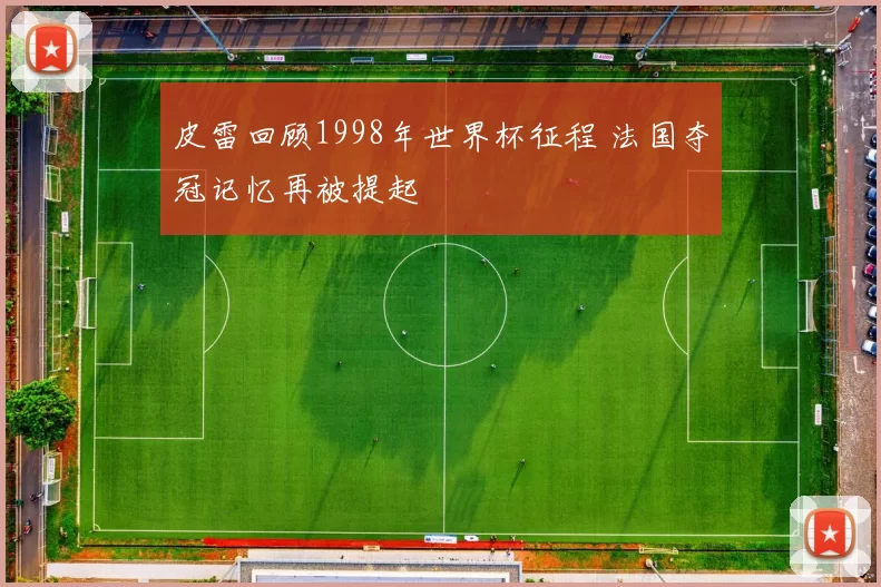 皮雷回顾1998年世界杯征程 法国夺冠记忆再被提起
