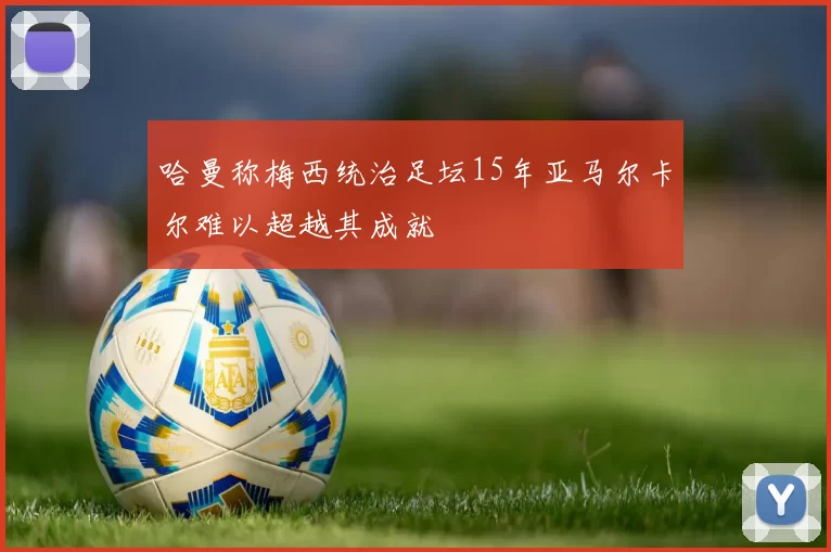 哈曼称梅西统治足坛15年亚马尔卡尔难以超越其成就