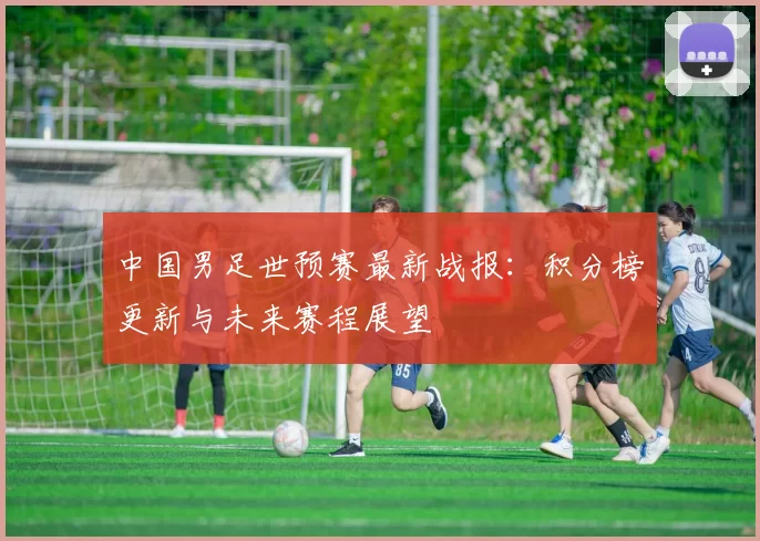 中国男足世预赛最新战报：积分榜更新与未来赛程展望
