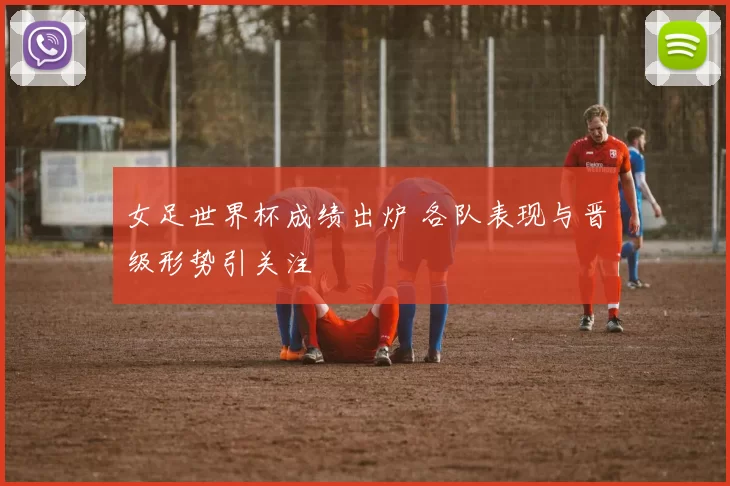 女足世界杯成绩出炉 各队表现与晋级形势引关注
