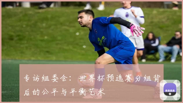 专访组委会:世界杯预选赛分组背后的公平与平衡艺术