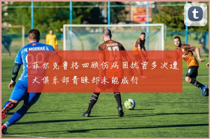 菲尔克鲁格回顾伤病困扰曾多次遭大俱乐部青睐却未能成行