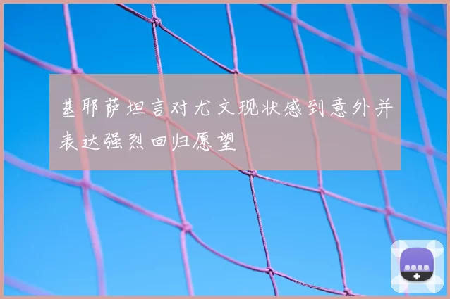 基耶萨坦言对尤文现状感到意外并表达强烈回归愿望