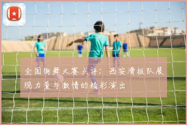 全国街舞大赛点评：西安滑板队展现力量与激情的精彩演出