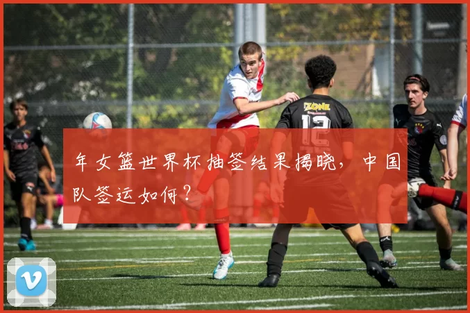 年女篮世界杯抽签结果揭晓，中国队签运如何？
