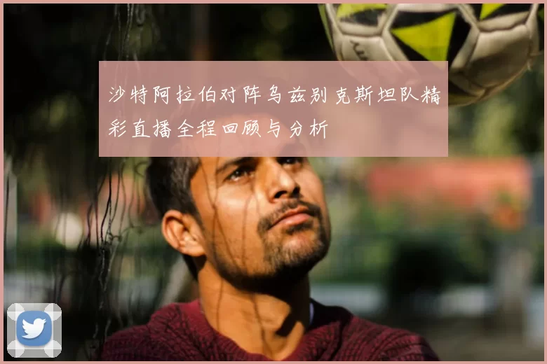 沙特阿拉伯对阵乌兹别克斯坦队精彩直播全程回顾与分析