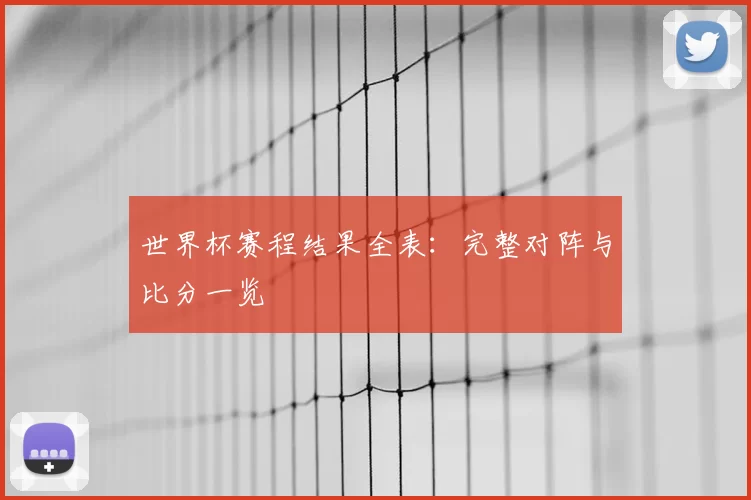 世界杯赛程结果全表：完整对阵与比分一览