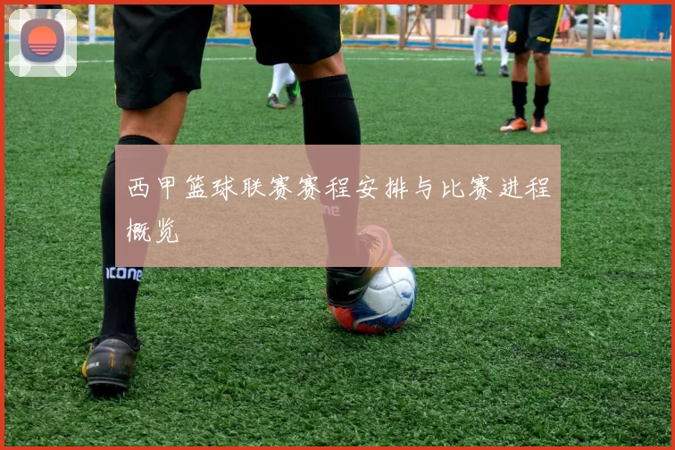 西甲篮球联赛赛程安排与比赛进程概览
