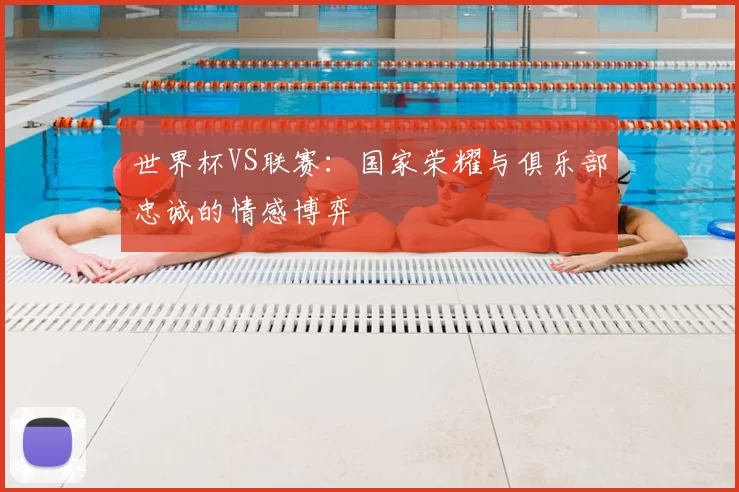 世界杯VS联赛：国家荣耀与俱乐部忠诚的情感博弈
