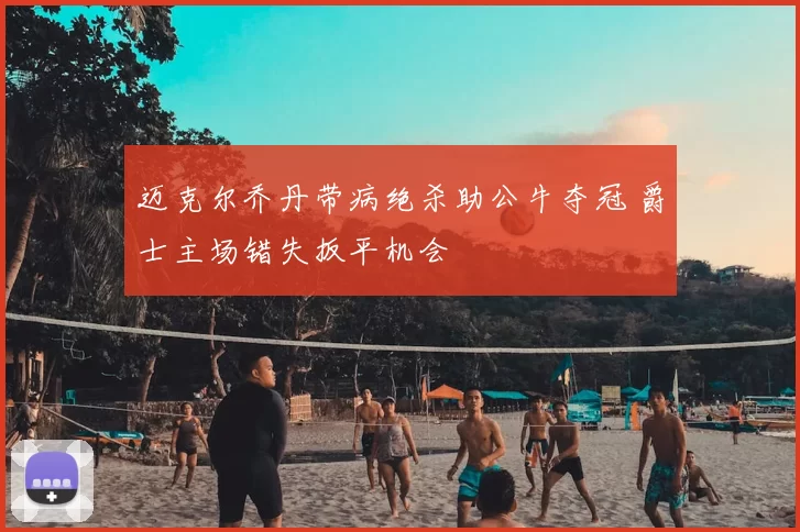 迈克尔乔丹带病绝杀助公牛夺冠 爵士主场错失扳平机会