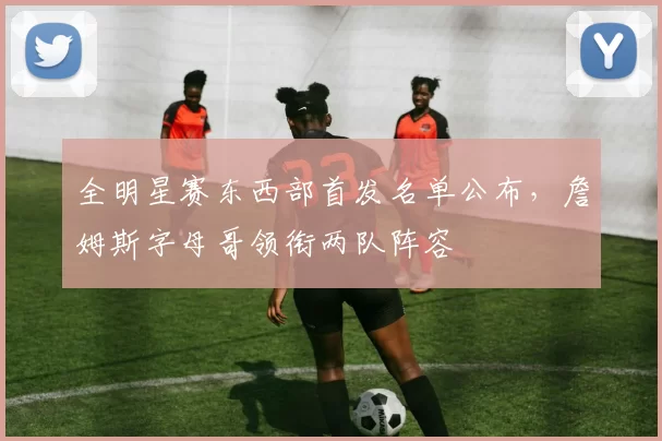 全明星赛东西部首发名单公布，詹姆斯字母哥领衔两队阵容