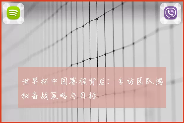 世界杯中国赛程背后:专访团队揭秘备战策略与目标