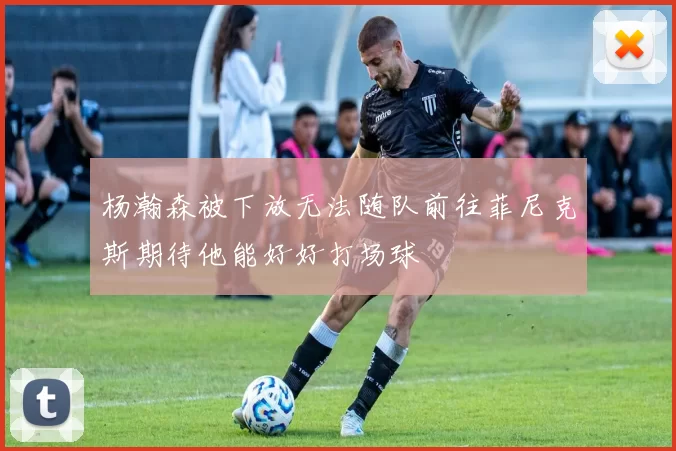 杨瀚森被下放无法随队前往菲尼克斯期待他能好好打场球