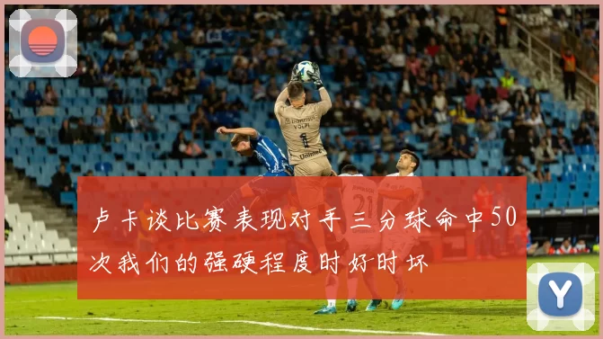 卢卡谈比赛表现对手三分球命中50次我们的强硬程度时好时坏
