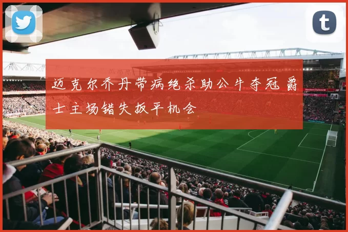 迈克尔乔丹带病绝杀助公牛夺冠 爵士主场错失扳平机会