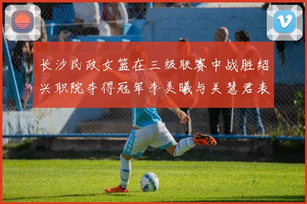长沙民政女篮在三级联赛中战胜绍兴职院夺得冠军李美曦与关慧君表现出色