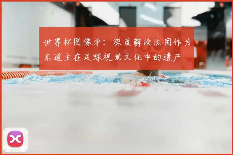 世界杯图像学:深度解读法国作为东道主在足球视觉文化中的遗产