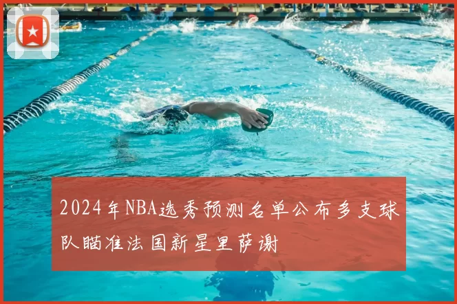 2024年NBA选秀预测名单公布多支球队瞄准法国新星里萨谢