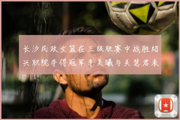 长沙民政女篮在三级联赛中战胜绍兴职院夺得冠军李美曦与关慧君表现出色