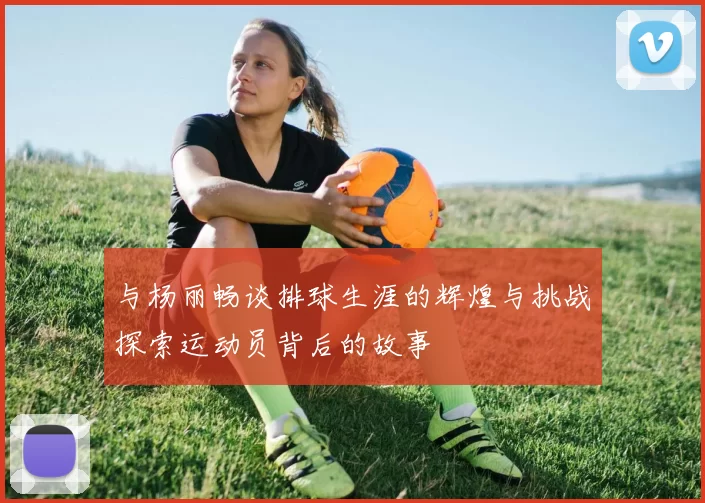 与杨丽畅谈排球生涯的辉煌与挑战探索运动员背后的故事