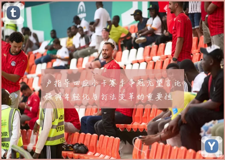 卢指导回应小卡赛季争冠无望言论强调年轻化与打法变革的重要性