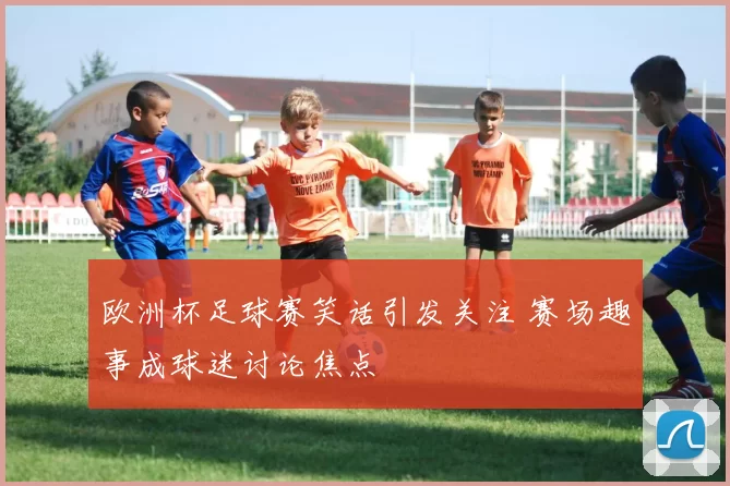 欧洲杯足球赛笑话引发关注 赛场趣事成球迷讨论焦点
